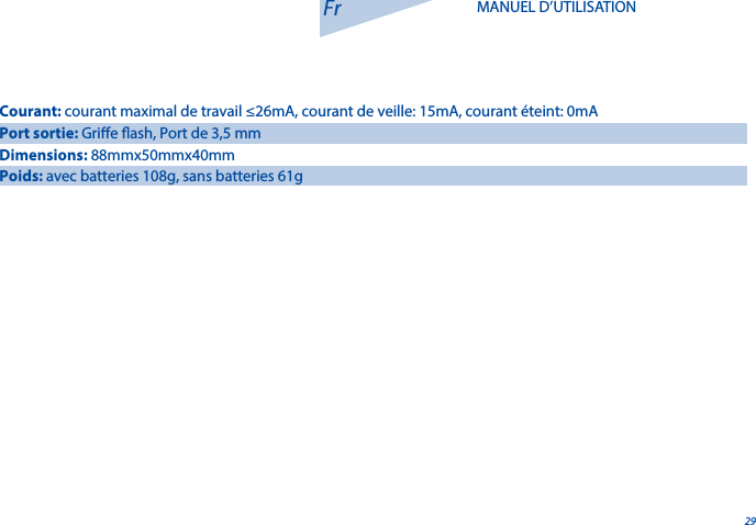 29Fr MANUEL D&rsquo;UTILISATIONCourant: courant maximal de travail &le;26mA, courant de veille: 15mA, courant &eacute;teint: 0mAPort sortie: Grie ash, Port de 3,5 mmDimensions: 88mmx50mmx40mmPoids: avec batteries 108g, sans batteries 61g