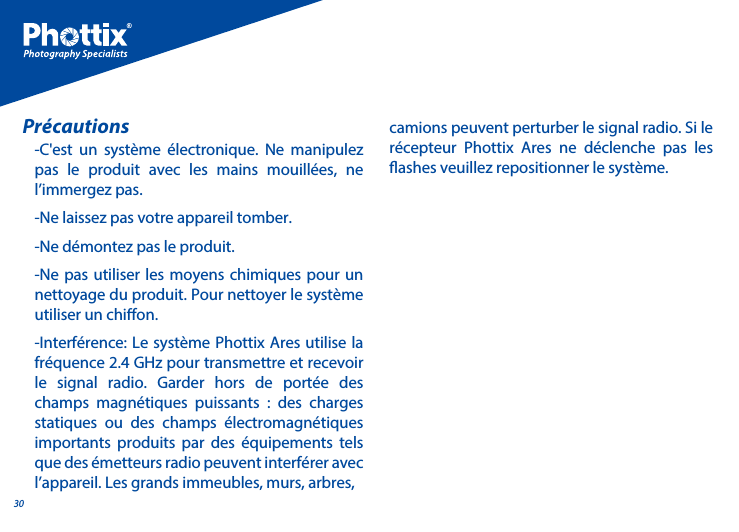 30-C'est un syst&egrave;me &eacute;lectronique. Ne manipulez pas le produit avec les mains mouill&eacute;es, ne l&rsquo;immergez pas.-Ne laissez pas votre appareil tomber. -Ne d&eacute;montez pas le produit.-Ne pas utiliser les moyens chimiques pour un nettoyage du produit. Pour nettoyer le syst&egrave;me utiliser un chion.-Interf&eacute;rence: Le syst&egrave;me Phottix Ares utilise la fr&eacute;quence 2.4 GHz pour transmettre et recevoir le signal radio. Garder hors de port&eacute;e des champs magn&eacute;tiques puissants : des charges statiques ou des champs &eacute;lectromagn&eacute;tiques importants produits par des &eacute;quipements tels que des &eacute;metteurs radio peuvent interf&eacute;rer avec l&rsquo;appareil. Les grands immeubles, murs, arbres, Pr&eacute;cautions camions peuvent perturber le signal radio. Si le r&eacute;cepteur Phottix Ares ne d&eacute;clenche pas les ashes veuillez repositionner le syst&egrave;me.