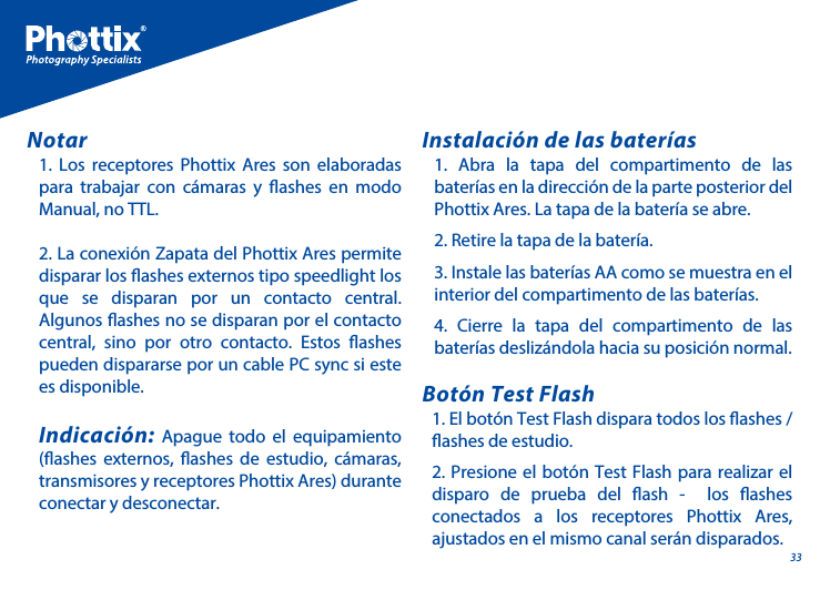 331. Los receptores Phottix Ares son elaboradas para trabajar con c&aacute;maras y ashes en modo Manual, no TTL.2. La conexi&oacute;n Zapata del Phottix Ares permite disparar los ashes externos tipo speedlight los que se disparan por un contacto central. Algunos ashes no se disparan por el contacto central, sino por otro contacto. Estos ashes pueden dispararse por un cable PC sync si este es disponible.Indicaci&oacute;n: Apague todo el equipamiento (ashes externos, ashes de estudio, c&aacute;maras, transmisores y receptores Phottix Ares) durante conectar y desconectar.Notar1. Abra la tapa del compartimento de las bater&iacute;as en la direcci&oacute;n de la parte posterior del Phottix Ares. La tapa de la bater&iacute;a se abre.2. Retire la tapa de la bater&iacute;a.3. Instale las bater&iacute;as AA como se muestra en el interior del compartimento de las bater&iacute;as.4. Cierre la tapa del compartimento de las bater&iacute;as desliz&aacute;ndola hacia su posici&oacute;n normal.Instalaci&oacute;n de las bater&iacute;as1. El bot&oacute;n Test Flash dispara todos los ashes / ashes de estudio. 2. Presione el bot&oacute;n Test Flash para realizar el disparo de prueba del ash -  los ashes conectados a los receptores Phottix Ares, ajustados en el mismo canal ser&aacute;n disparados.Bot&oacute;n Test Flash