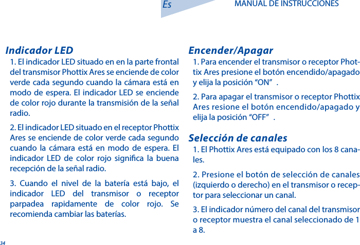 341. El indicador LED situado en en la parte frontal del transmisor Phottix Ares se enciende de color verde cada segundo cuando la c&aacute;mara est&aacute; en modo de espera. El indicador LED se enciende de color rojo durante la transmisi&oacute;n de la se&ntilde;al radio.2. El indicador LED situado en el receptor Phottix Ares se enciende de color verde cada segundo cuando la c&aacute;mara est&aacute; en modo de espera. El indicador LED de color rojo signica la buena recepci&oacute;n de la se&ntilde;al radio.3. Cuando el nivel de la bater&iacute;a est&aacute; bajo, el indicador LED del transmisor o receptor parpadea rapidamente de color rojo. Se recomienda cambiar las bater&iacute;as. Indicador LED1. Para encender el transmisor o receptor Phot-tix Ares presione el bot&oacute;n encendido/apagado y elija la posici&oacute;n &ldquo;ON&rdquo; .2. Para apagar el transmisor o receptor Phottix Ares resione el bot&oacute;n encendido/apagado y elija la posici&oacute;n &ldquo;OFF&rdquo; .Encender/Apagar1. El Phottix Ares est&aacute; equipado con los 8 cana-les.2. Presione el bot&oacute;n de selecci&oacute;n de canales (izquierdo o derecho) en el transmisor o recep-tor para seleccionar un canal. 3. El indicador n&uacute;mero del canal del transmisor o receptor muestra el canal seleccionado de 1 a 8. Selecci&oacute;n de canalesEs MANUAL DE INSTRUCCIONES