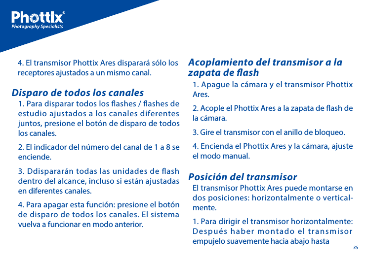 351. Para disparar todos los ashes / ashes de estudio ajustados a los canales diferentes juntos, presione el bot&oacute;n de disparo de todos los canales.2. El indicador del n&uacute;mero del canal de 1 a 8 se enciende. 3. Ddisparar&aacute;n todas las unidades de ash dentro del alcance, incluso si est&aacute;n ajustadas en diferentes canales.4. Para apagar esta funci&oacute;n: presione el bot&oacute;n de disparo de todos los canales. El sistema vuelva a funcionar en modo anterior.Disparo de todos los canalesEl transmisor Phottix Ares puede montarse en dos posiciones: horizontalmente o vertical-mente.1. Para dirigir el transmisor horizontalmente: Despu&eacute;s haber montado el transmisor empujelo suavemente hacia abajo hasta Posici&oacute;n del transmisor1. Apague la c&aacute;mara y el transmisor Phottix Ares. 2. Acople el Phottix Ares a la zapata de ash de la c&aacute;mara. 3. Gire el transmisor con el anillo de bloqueo.4. Encienda el Phottix Ares y la c&aacute;mara, ajuste el modo manual.Acoplamiento del transmisor a la zapata de ash4. El transmisor Phottix Ares disparar&aacute; s&oacute;lo los receptores ajustados a un mismo canal.