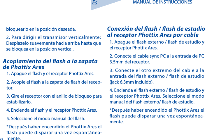 361. Apague el ash externo / ash de estudio y el receptor Phottix Ares. 2. Conecte el cable sync PC a la entrada de PC 3.5mm del receptor. 3. Conecte el otro extremo del cable a la entrada del ash externo / ash de estudio (jack 6.3mm incluido). 4. Encienda el ash externo / ash de estudio y el receptor Phottix Ares. Seleccione el modo manual del ash externo/ ash de estudio. *Despu&eacute;s haber encendido el Phottix Ares el ash puede disparar una vez espont&aacute;nea-mente.Conexi&oacute;n del ash / ash de estudio al receptor Phottix Ares por cable1. Apague el ash y el receptor Phottix Ares. 2. Acople el ash a la zapata de ash del recep-tor. 3. Gire el receptor con el anillo de bloqueo para estabilizarlo.4. Encienda el ash y el receptor Phottix Ares.5. Seleccione el modo manual del ash.*Despu&eacute;s haber encendido el Phottix Ares el ash puede disparar una vez espont&aacute;nea-mente.Acoplamiento del ash a la zapata de Phottix AresEs MANUAL DE INSTRUCCIONESbloquearlo en la posici&oacute;n deseada.2. Para dirigir el transmisor verticalmente: Desplazelo suavemente hacia arriba hasta que se bloquea en la posici&oacute;n vertical.