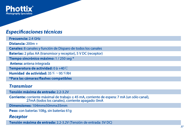 37Especicaciones t&eacute;cnicasFrecuencia: 2.4 GHzDistancia: 200m +Canales: 8 canales y funci&oacute;n de Disparo de todos los canalesBater&iacute;as: 2 pilas AA (transmisor y receptor), 5 V DC (receptor)Tiempo sincr&oacute;nico m&aacute;ximo: 1 / 250 seg * Antena: antena integradaTemperatura de actividad: 0 &agrave; +40℃Humidad  de actividad: 35﹪～95﹪RH*Para las c&aacute;maras/ashes compatiblesTransmisorTensi&oacute;n m&aacute;xima de entrada: 2.2-3.2V Corriente: corriente m&aacute;ximal de trabajo &le; 45 mA, corriente de espera: 7 mA (un s&oacute;lo canal),                       27mA (todos los canales), corriente apagado: 0mA Dimensiones: 104mmx50mmx35mmPeso: con bater&iacute;as 108g, sin bater&iacute;as 61gReceptorTensi&oacute;n m&aacute;xima de entrada: 2.2-3.2V (Tensi&oacute;n de entrada: 5V DC)