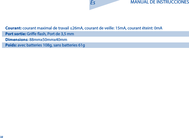 38Es MANUAL DE INSTRUCCIONESCourant: courant maximal de travail &le;26mA, courant de veille: 15mA, courant &eacute;teint: 0mAPort sortie: Grie ash, Port de 3,5 mmDimensions: 88mmx50mmx40mmPoids: avec batteries 108g, sans batteries 61g