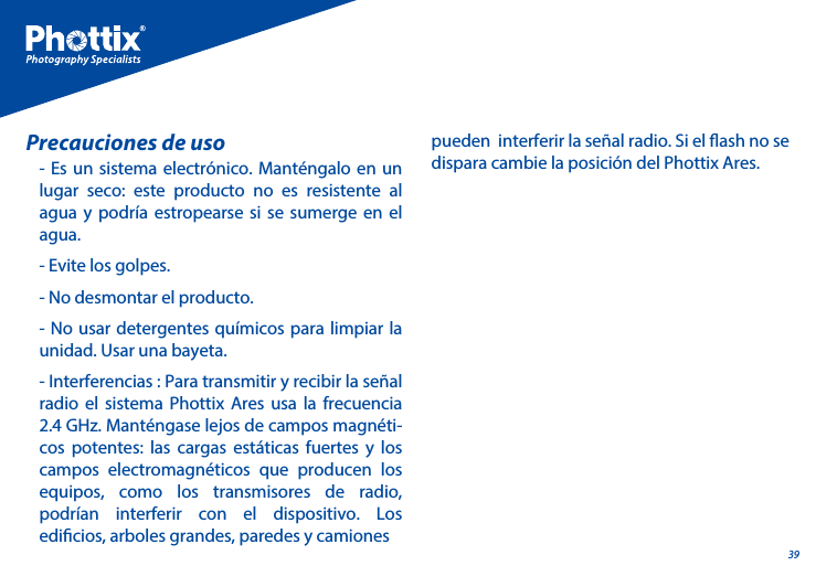 39- Es un sistema electr&oacute;nico. Mant&eacute;ngalo en un lugar seco: este producto no es resistente al agua y podr&iacute;a estropearse si se sumerge en el agua.- Evite los golpes.- No desmontar el producto.- No usar detergentes qu&iacute;micos para limpiar la unidad. Usar una bayeta.- Interferencias : Para transmitir y recibir la se&ntilde;al radio el sistema Phottix Ares usa la frecuencia 2.4 GHz. Mant&eacute;ngase lejos de campos magn&eacute;ti-cos potentes: las cargas est&aacute;ticas fuertes y los campos electromagn&eacute;ticos que producen los equipos, como los transmisores de radio, podr&iacute;an interferir con el dispositivo. Los edicios, arboles grandes, paredes y camiones Precauciones de uso pueden  interferir la se&ntilde;al radio. Si el ash no se dispara cambie la posici&oacute;n del Phottix Ares.