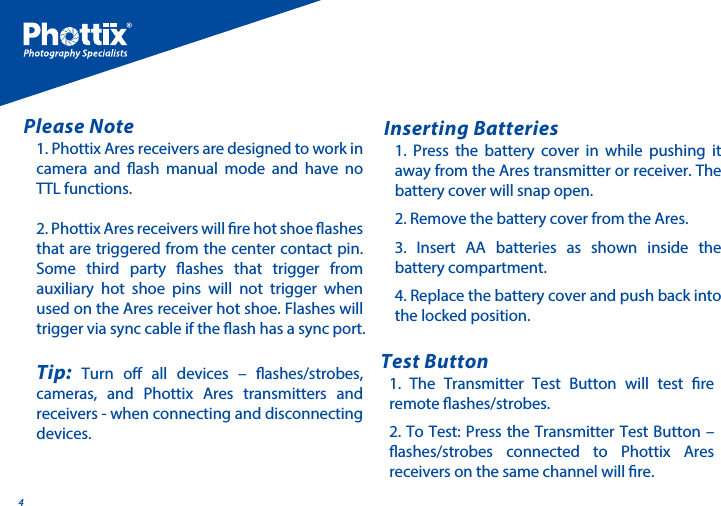 41. Phottix Ares receivers are designed to work in camera and ash manual mode and have no TTL functions.2. Phottix Ares receivers will re hot shoe ashes that are triggered from the center contact pin. Some third party ashes that trigger from auxiliary hot shoe pins will not trigger when used on the Ares receiver hot shoe. Flashes will trigger via sync cable if the ash has a sync port. Tip: Turn o all devices &ndash; ashes/strobes, cameras, and Phottix Ares transmitters and receivers - when connecting and disconnecting devices.Please Note1. Press the battery cover in while pushing it away from the Ares transmitter or receiver. The battery cover will snap open.2. Remove the battery cover from the Ares.3. Insert AA batteries as shown inside the battery compartment. 4. Replace the battery cover and push back into the locked position.Inserting Batteries1. The Transmitter Test Button will test re remote ashes/strobes. 2. To Test: Press the Transmitter Test Button &ndash; ashes/strobes connected to Phottix Ares receivers on the same channel will re. Test Button