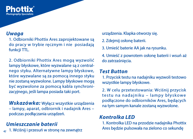 421. Odbiorniki Phottix Ares zaprojektowane są do pracy w trybie ręcznym i nie  posiadają funkcji TTL. 2. Odbiorniki Phottix Ares mogą wyzwolić lampy błyskowe, kt&oacute;re wyzwalane są z central-nego styku. Alternatywne lampy błyskowe, kt&oacute;re wyzwalane są za pomocą innego styku nie zostaną wyzwolone. Lampy błyskowe mogą być wyzwolone za pomocą kabla synchroni-zacyjnego, jeśli lampa posiada taki port.Wskaz&oacute;wka: Wyłącz wszystkie urządzenia &ndash; lampy, aparat, odbiornik i nadajnik Ares &ndash; podczas podłączania urządzeń.Uwaga1. Wciśnij i przesuń w stronę na zewnątrz Umieszczanie baterii1. Przycisk testu na nadajniku wyzwoli testowo wszystkie lampy błyskowe. 2. W celu przetestowania: Wciśnij przycisk testu na nadajniku &ndash; lampy błyskowe podłączone do odbiornik&oacute;w Ares, będących na tym samym kanale zostaną wyzwolone.Test Button1. Kontrolka LED na przodzie nadajnika Phottix Ares będzie pulsowała na zielono co sekundę Kontrolka LEDurządzenia. Klapka otworzy się.2. Zdejmij osłonę baterii.3. Umieść baterie AA jak na rysunku.4. Umieść z powrotem osłonę baterii i wsuń aż do zatrzaśnięcia.