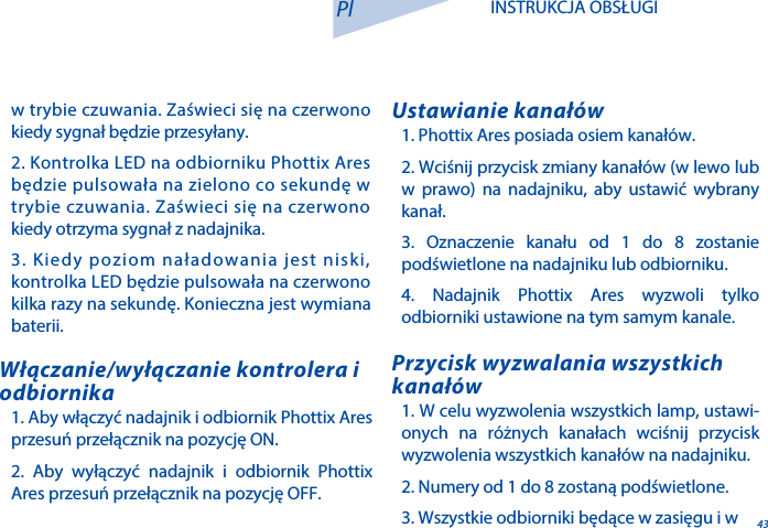 431. Phottix Ares posiada osiem kanał&oacute;w.2. Wciśnij przycisk zmiany kanał&oacute;w (w lewo lub w prawo) na nadajniku, aby ustawić wybrany kanał. 3. Oznaczenie kanału od 1 do 8 zostanie podświetlone na nadajniku lub odbiorniku.4. Nadajnik Phottix Ares wyzwoli tylko odbiorniki ustawione na tym samym kanale.Ustawianie kanał&oacute;w1. W celu wyzwolenia wszystkich lamp, ustawi-onych na r&oacute;żnych kanałach wciśnij przycisk wyzwolenia wszystkich kanał&oacute;w na nadajniku.2. Numery od 1 do 8 zostaną podświetlone.3. Wszystkie odbiorniki będące w zasięgu i w Przycisk wyzwalania wszystkich kanał&oacute;w1. Aby włączyć nadajnik i odbiornik Phottix Ares przesuń przełącznik na pozycję ON.2. Aby wyłączyć nadajnik i odbiornik Phottix Ares przesuń przełącznik na pozycję OFF.Włączanie/wyłączanie kontrolera i odbiornikaPl INSTRUKCJA OBSŁUGIw trybie czuwania. Zaświeci się na czerwono kiedy sygnał będzie przesyłany.2. Kontrolka LED na odbiorniku Phottix Ares będzie pulsowała na zielono co sekundę w trybie czuwania. Zaświeci się na czerwono kiedy otrzyma sygnał z nadajnika.3. Kiedy poziom naładowania jest niski, kontrolka LED będzie pulsowała na czerwono kilka razy na sekundę. Konieczna jest wymiana baterii.
