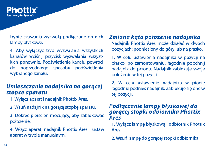 44Nadajnik Phottix Ares może działać w dw&oacute;ch pozycjach: podniesiony do g&oacute;ry lub na płasko.1. W celu ustawienia nadajnika w pozycji na płasko, po zamontowaniu, łagodnie popchnij nadajnik do przodu. Nadajnik zablokuje swoje położenie w tej pozycji.2. W celu ustawienie nadajnika w pionie łagodnie podnieś nadajnik. Zablokuje się one w tej pozycji.Zmiana kąta położenie nadajnika1. Wyłącz lampę błyskową i odbiornik Phottix Ares.2. Wsuń lampę do gorącej stopki odbiornika.Podłączanie lampy błyskowej do gorącej stopki odbiornika Phottix Ares1. Wyłącz aparat i nadajnik Phottix Ares.2. Wsuń nadajnik na gorącą stopkę aparatu. 3. Dokręć pierścień mocujący, aby zablokować położenie. 4. Włącz aparat, nadajnik Phottix Ares i ustaw aparat w trybie manualnym.Umieszczanie nadajnika na gorącej stopce aparatutrybie czuwania wyzwolą podłączone do nich lampy błyskowe. 4. Aby wyłączyć tryb wyzwalania wszystkich kanał&oacute;w wciśnij przycisk wyzwalania wszyst-kich ponownie. Podświetlenie kanału powr&oacute;ci do poprzedniego sposobu podświetlenia wybranego kanału. 