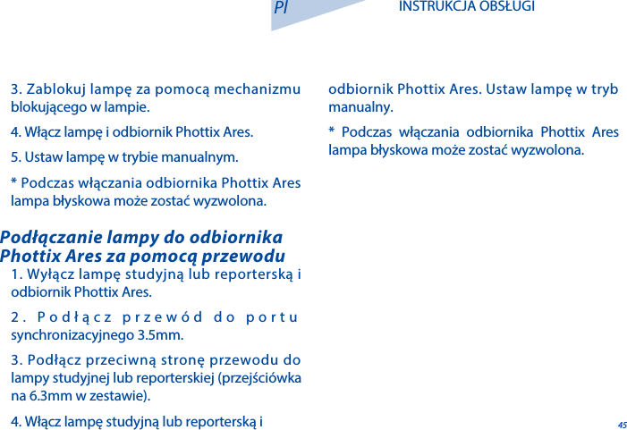 451. Wyłącz lampę studyjną lub reporterską i odbiornik Phottix Ares.2. Podłącz przew&oacute;d do portu synchronizacyjnego 3.5mm.3. Podłącz przeciwną stronę przewodu do lampy studyjnej lub reporterskiej (przejści&oacute;wka na 6.3mm w zestawie).4. Włącz lampę studyjną lub reporterską i Podłączanie lampy do odbiornika Phottix Ares za pomocą przewoduPl INSTRUKCJA OBSŁUGI3. Zablokuj lampę za pomocą mechanizmu blokującego w lampie.4. Włącz lampę i odbiornik Phottix Ares.5. Ustaw lampę w trybie manualnym.* Podczas włączania odbiornika Phottix Ares lampa błyskowa może zostać wyzwolona.odbiornik Phottix Ares. Ustaw lampę w tryb manualny.* Podczas włączania odbiornika Phottix Ares lampa błyskowa może zostać wyzwolona.