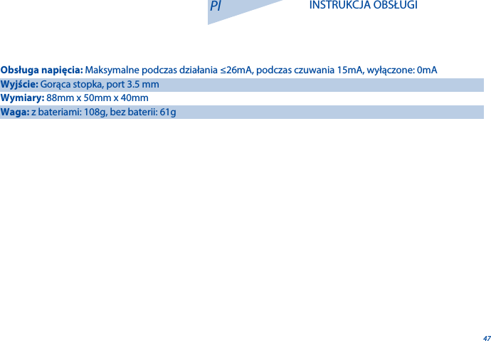 47Pl INSTRUKCJA OBSŁUGIObsługa napięcia: Maksymalne podczas działania &le;26mA, podczas czuwania 15mA, wyłączone: 0mAWyjście: Gorąca stopka, port 3.5 mmWymiary: 88mm x 50mm x 40mmWaga: z bateriami: 108g, bez baterii: 61g