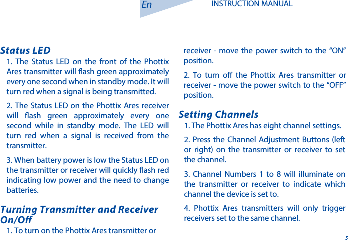 5En INSTRUCTION MANUAL1. The Status LED on the front of the Phottix Ares transmitter will ash green approximately every one second when in standby mode. It will turn red when a signal is being transmitted. 2. The Status LED on the Phottix Ares receiver will ash green approximately every one second while in standby mode. The LED will turn red when a signal is received from the transmitter.3. When battery power is low the Status LED on the transmitter or receiver will quickly ash red indicating low power and the need to change batteries. Status LED1. The Phottix Ares has eight channel settings. 2. Press the Channel Adjustment Buttons (left or right) on the transmitter or receiver to set the channel. 3. Channel Numbers 1 to 8 will illuminate on the transmitter or receiver to indicate which channel the device is set to. 4. Phottix Ares transmitters will only trigger receivers set to the same channel. Setting Channels1. To turn on the Phottix Ares transmitter or Turning Transmitter and Receiver On/Oreceiver - move the power switch to the &ldquo;ON&rdquo; position.  2. To turn o the Phottix Ares transmitter or receiver - move the power switch to the &ldquo;OFF&rdquo; position.