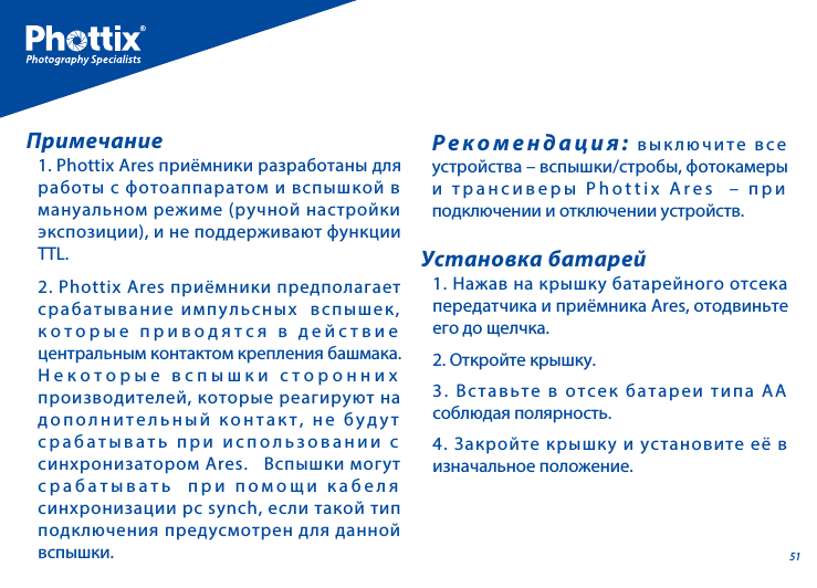511. Phottix Ares приёмники разработаны для работы с фотоаппаратом и вспышкой в мануальном режиме (ручной настройки экспозиции), и не поддерживают функции TTL.2. Phottix Ares приёмники предполагает срабатывание импульсных  вспышек, которые приводятся в действие центральным контактом крепления башмака.  Некоторые вспышки сторонних производителей, которые реагируют на дополнительный контакт, не будут срабатывать при использовании с синхронизатором Ares.   Вспышки могут срабатывать  при помощи кабеля синхронизации pc synch, если такой тип подключения предусмотрен для данной вспышки.   Примечание1. Нажав на крышку батарейного отсека передатчика и приёмника Ares, отодвиньте его до щелчка.2. Откройте крышку.3. Вставьте в отсек батареи типа АА соблюдая полярность.4. Закройте крышку и установите её в изначальное положение.Установка батарейРекомендация: выключите все устройства &ndash; вспышки/стробы, фотокамеры и трансиверы Phottix Ares  &ndash; при подключении и отключении устройств.