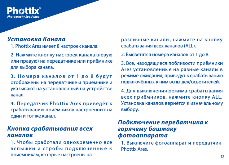 531. Phottix Ares имеет 8 настроек канала. 2. Нажмите кнопку настроек канала (левую или правую) на передатчике или приёмнике для выбора канала. 3. Номера каналов от 1 до 8 будут отображены на передатчике и приёмнике и указывают на установленный на устройстве канал.   4. Передатчик Phottix Ares приведёт к срабатыванию приёмников настроенных на один и тот же канал.Установка Канала1. Чтобы сработали одновременно все вспышки и стробы подключенные к приёмникам, которые настроены на 1. Выключите фотоаппарат и передатчик Phottix Ares.Кнопка срабатывания всех каналовПодключение передатчика к горячему башмаку фотоаппаратаразличные каналы, нажмите на кнопку срабатывания всех каналов (ALL).2. Высветятся номера каналов от 1 до 8. 3. Все, находящиеся поблизости приёмники Ares установленные на разные каналы в режиме ожидания, приведут к срабатыванию подключённых к ним вспышек/осветителей.  4. Для выключения режима срабатывания всех приёмников, нажмите кнопку ALL.  Установка каналов вернётся к изначальному выбору.