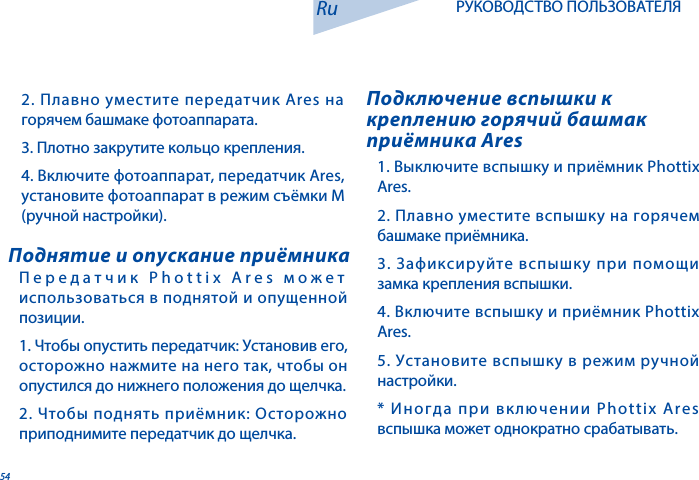 54Передатчик Phottix Ares может использоваться в поднятой и опущенной позиции.  1. Чтобы опустить передатчик: Установив его, осторожно нажмите на него так, чтобы он опустился до нижнего положения до щелчка.2. Чтобы поднять приёмник: Осторожно приподнимите передатчик до щелчка. Поднятие и опускание приёмника1. Выключите вспышку и приёмник Phottix Ares. 2. Плавно уместите вспышку на горячем башмаке приёмника. 3. Зафиксируйте вспышку при помощи замка крепления вспышки.4. Включите вспышку и приёмник Phottix Ares. 5. Установите вспышку в режим ручной настройки.* Иногда при включении Phottix Ares вспышка может однократно срабатывать.Подключение вспышки к креплению горячий башмак приёмника AresRu РУКОВОДСТВО ПОЛЬЗОВАТЕЛЯ2. Плавно уместите передатчик Ares на горячем башмаке фотоаппарата.3. Плотно закрутите кольцо крепления. 4. Включите фотоаппарат, передатчик Ares, установите фотоаппарат в режим съёмки М (ручной настройки).