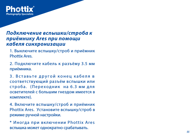 551. Выключите вспышку/строб и приёмник Phottix Ares.2. Подключите кабель к разъёму 3.5 мм приёмника.3. Вставьте другой конец кабеля в соответствующий разъём вспышки или строба.  (Переходник  на 6.3 мм для осветителей с большим гнездом имеется в комплекте). 4. Включите вспышку/строб и приёмник Phottix Ares.  Установите вспышку/строб в режиме ручной настройки.* Иногда при включении Phottix Ares вспышка может однократно срабатывать.Подключение вспышки/строба к приёмнику Ares при помощи кабеля синхронизации