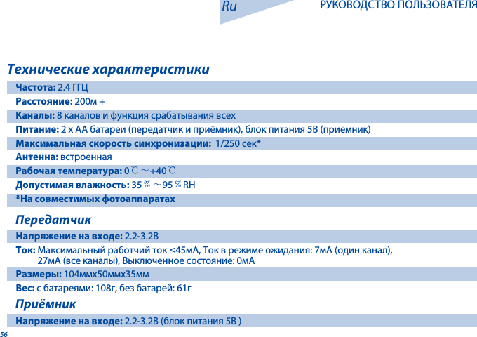 56Технические характеристикиЧастота: 2.4 ГГЦРасстояние: 200м + Каналы: 8 каналов и функция срабатывания всех Питание: 2 x AA батареи (передатчик и приёмник), блок питания 5В (приёмник) Максимальная скорость синхронизации:  1/250 сек*Антенна: встроеннаяРабочая температура: 0℃～+40℃Допустимая влажность: 35﹪～95﹪RH*На совместимых фотоаппаратахПередатчикНапряжение на входе: 2.2-3.2ВТок: Максимальный работчий ток &le;45мA, Ток в режиме ожидания: 7мA (один канал),           27мA (все каналы), Выключенное состояние: 0мAРазмеры: 104ммx50ммx35ммВес: с батареями: 108г, без батарей: 61г ПриёмникНапряжение на входе: 2.2-3.2В (блок питания 5В )Ru РУКОВОДСТВО ПОЛЬЗОВАТЕЛЯ