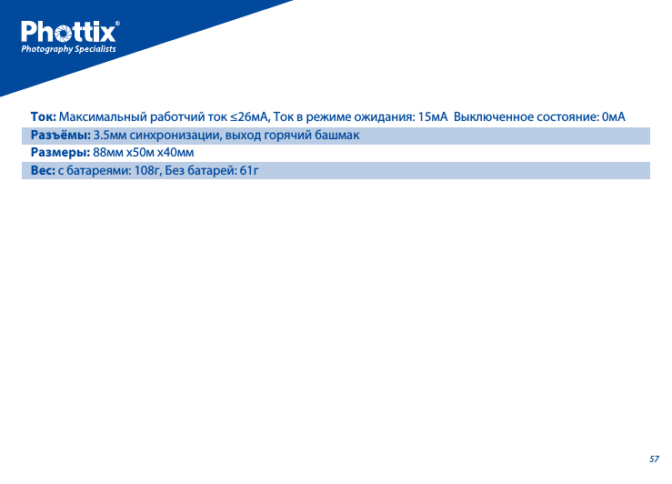 57Ток: Максимальный работчий ток &le;26мA, Ток в режиме ожидания: 15мA  Выключенное состояние: 0мAРазъёмы: 3.5мм синхронизации, выход горячий башмак  Размеры: 88мм x50м x40ммВес: с батареями: 108г, Без батарей: 61г 