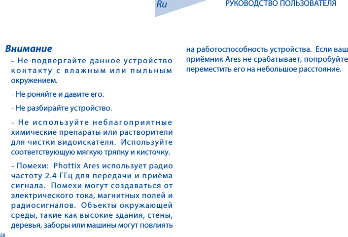 58- Не подвергайте данное устройство контакту с влажным или пыльным окружением.- Не роняйте и давите его.- Не разбирайте устройство.-  Не используйте неблагоприятные химические препараты или растворители для чистки видоискателя.  Используйте соответствующую мягкую тряпку и кисточку. - Помехи:  Phottix Ares использует радио частоту 2.4 ГГц для передачи и приёма сигнала.  Помехи могут создаваться от электрического тока, магнитных полей и радиосигналов.  Объекты окружающей среды, такие как высокие здания, стены, деревья, заборы или машины могут повлиять ВниманиеRu РУКОВОДСТВО ПОЛЬЗОВАТЕЛЯна работоспособность устройства.  Если ваш приёмник Ares не срабатывает, попробуйте переместить его на небольшое расстояние.
