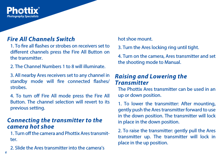61. To re all ashes or strobes on receivers set to dierent channels press the Fire All Button on the transmitter. 2. The Channel Numbers 1 to 8 will illuminate.3. All nearby Ares receivers set to any channel in standby mode will re connected ashes/ strobes. 4. To turn o Fire All mode press the Fire All Button. The channel selection will revert to its previous setting.Fire All Channels Switch1. Turn o the camera and Phottix Ares transmit-ter.2. Slide the Ares transmitter into the camera&rsquo;s The Phottix Ares transmitter can be used in an up or down position. 1. To lower the transmitter: After mounting, gently push the Ares transmitter forward to use in the down position. The transmitter will lock in place in the down position. 2. To raise the transmitter: gently pull the Ares transmitter up. The transmitter will lock in place in the up position.Connecting the transmitter to the camera hot shoeRaising and Lowering the Transmitterhot shoe mount. 3. Turn the Ares locking ring until tight. 4. Turn on the camera, Ares transmitter and set the shooting mode to Manual. 