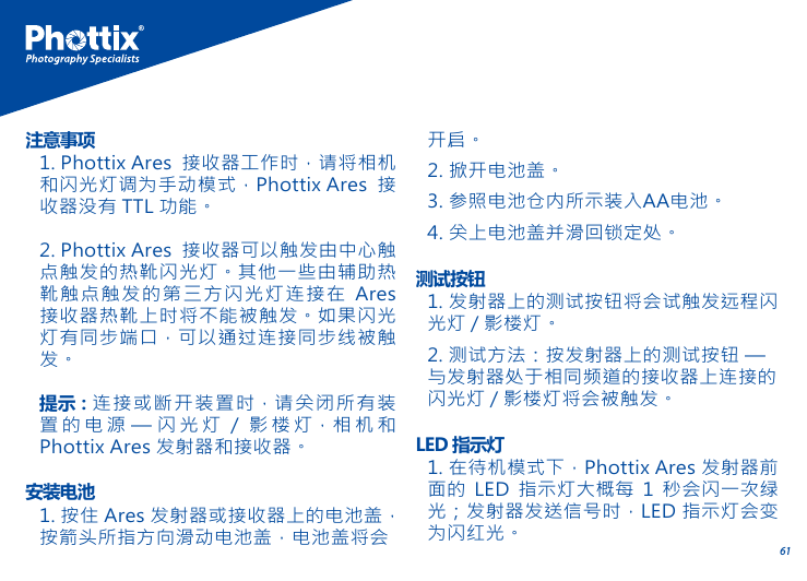 611. Phottix Ares 接收器工作时，请将相机和闪光灯调为手动模式，Phottix Ares 接收器没有 TTL 功能。2. Phottix Ares 接收器可以触发由中心触点触发的热靴闪光灯。其他一些由辅助热靴触点触发的第三方闪光灯连接在 Ares接收器热靴上时将不能被触发。如果闪光灯有同步端口，可以通过连接同步线被触发。提示：连接或断开装置时，请关闭所有装置的电源 &mdash; 闪光灯 / 影楼灯，相机和Phottix Ares 发射器和接收器。注意事项1. 按住 Ares 发射器或接收器上的电池盖，按箭头所指方向滑动电池盖，电池盖将会安装电池1. 发射器上的测试按钮将会试触发远程闪光灯 / 影楼灯。2. 测试方法：按发射器上的测试按钮 &mdash; 与发射器处于相同频道的接收器上连接的闪光灯 / 影楼灯将会被触发。测试按钮1. 在待机模式下，Phottix Ares 发射器前面的 LED 指示灯大概每 1 秒会闪一次绿光；发射器发送信号时，LED 指示灯会变为闪红光。LED 指示灯开启。2. 掀开电池盖。3. 参照电池仓内所示装入AA电池。4. 关上电池盖并滑回锁定处。