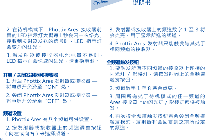 62Cn 说明书Simp1. 开启 Phottix Ares 发射器或接收器 &mdash; 将电源开关滑至&ldquo;ON&rdquo;处。2. 关闭 Phottix Ares 发射器或接收器 &mdash; 将电源开关滑至&ldquo;OFF&rdquo;处。开启 / 关闭发射器和接收器1. 要触发所有不同频道的接收器上连接的闪光灯 / 影楼灯，请按发射器上的全频道触发按钮。2. 频道数字 1 至 8 将会点亮。3. 周围所有处于待机模式的任一频道的Ares 接收器上的闪光灯 / 影楼灯都将被触发。4. 再次按全频道触发按钮将会关闭全频道触发模式，发射器将会回复到之前所设定的频道。全频道触发按钮1. Phottix Ares 有八个频道可供设置。2. 按发射器或接收器上的频道调整按钮（向左或向右）来选择频道。频道设置2. 在待机模式下，Phottix Ares 接收器前面的LED 指示灯大概每1 秒会闪一次绿光；接收到发射器发送的信号时，LED 指示灯会变为闪红光。3. 当发射器或接收器电池电量不足时，LED 指示灯会快速闪红光，请更换电池。3. 发射器或接收器上的频道数字 1 至 8 将会点亮，用于显示所选的频道。4. Phottix Ares 发射器只能触发与其处于相同频道的接收器。