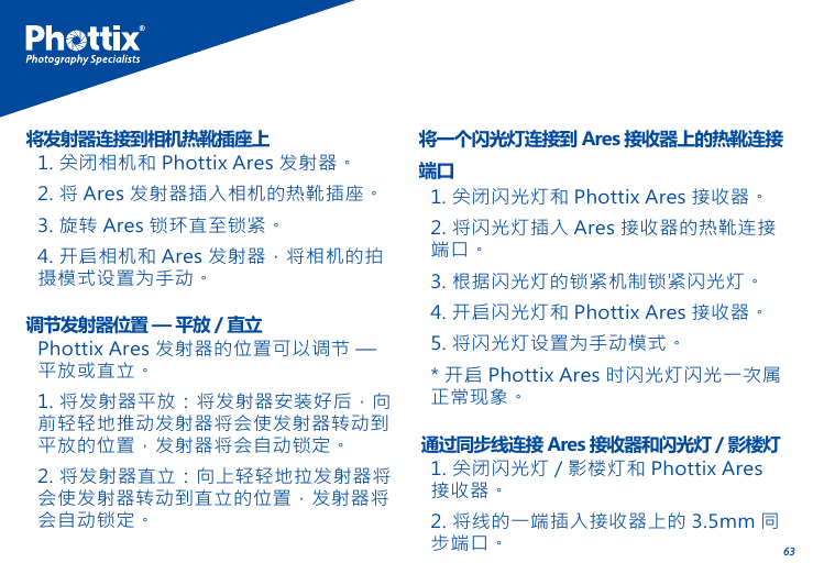 631. 关闭相机和 Phottix Ares 发射器。2. 将 Ares 发射器插入相机的热靴插座。3. 旋转 Ares 锁环直至锁紧。4. 开启相机和 Ares 发射器，将相机的拍摄模式设置为手动。将发射器连接到相机热靴插座上1. 关闭闪光灯和 Phottix Ares 接收器。2. 将闪光灯插入 Ares 接收器的热靴连接端口。3. 根据闪光灯的锁紧机制锁紧闪光灯。4. 开启闪光灯和 Phottix Ares 接收器。5. 将闪光灯设置为手动模式。* 开启 Phottix Ares 时闪光灯闪光一次属正常现象。将一个闪光灯连接到 Ares 接收器上的热靴连接端口Phottix Ares 发射器的位置可以调节 &mdash; 平放或直立。1. 将发射器平放：将发射器安装好后，向前轻轻地推动发射器将会使发射器转动到平放的位置，发射器将会自动锁定。2. 将发射器直立：向上轻轻地拉发射器将会使发射器转动到直立的位置，发射器将会自动锁定。调节发射器位置 &mdash; 平放 / 直立1. 关闭闪光灯 / 影楼灯和 Phottix Ares接收器。2. 将线的一端插入接收器上的 3.5mm 同步端口。通过同步线连接 Ares 接收器和闪光灯 / 影楼灯