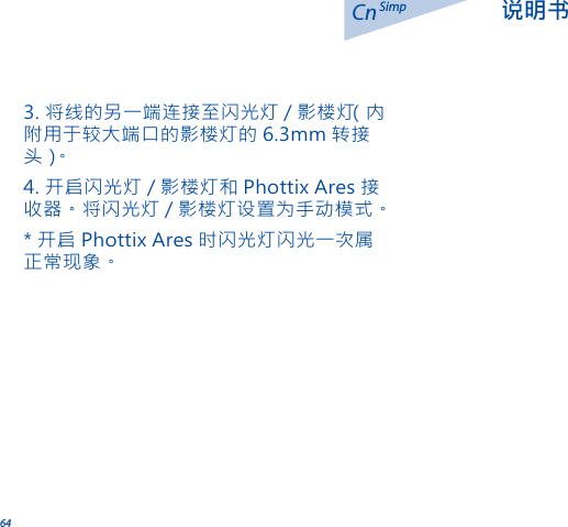 64Cn 说明书Simp3. 将线的另一端连接至闪光灯 / 影楼灯（内附用于较大端口的影楼灯的 6.3mm 转接头 ）。4. 开启闪光灯 / 影楼灯和 Phottix Ares 接收器。将闪光灯 / 影楼灯设置为手动模式。* 开启 Phottix Ares 时闪光灯闪光一次属正常现象。