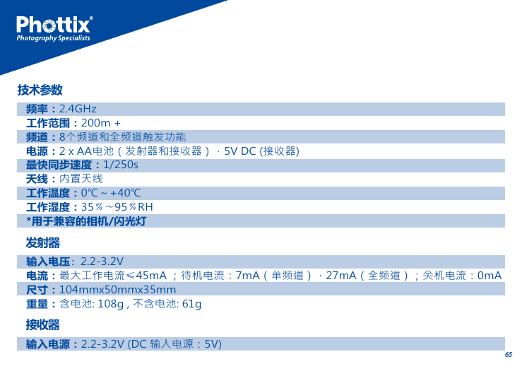 65发射器输入电压：2.2-3.2V电流：最大工作电流&le;45mA ；待机电流：7mA（单频道），27mA（全频道）；关机电流：0mA尺寸：104mmx50mmx35mm重量：含电池: 108g , 不含电池: 61g接收器输入电源：2.2-3.2V (DC 输入电源：5V)频率：2.4GHz工作范围：200m +频道：8个频道和全频道触发功能 电源：2 x AA电池（发射器和接收器），5V DC (接收器)最快同步速度：1/250s天线：内置天线工作温度：0℃～+40℃工作湿度：35﹪～95﹪RH*用于兼容的相机/闪光灯技术参数
