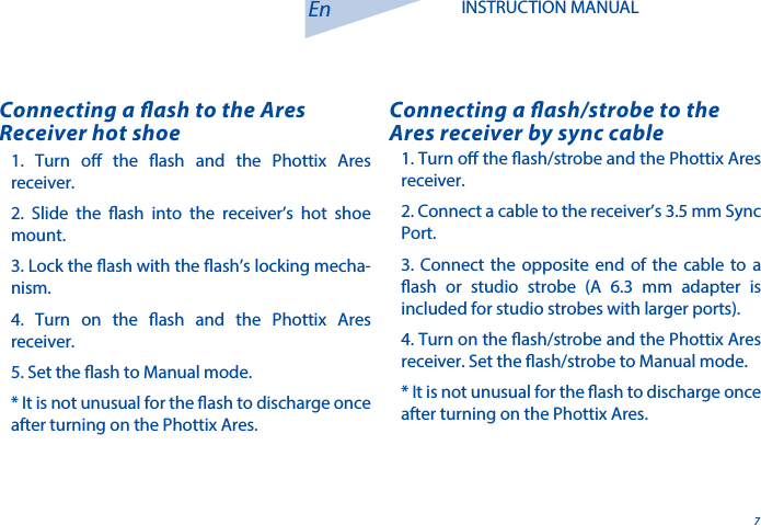 7En INSTRUCTION MANUAL1. Turn o the ash/strobe and the Phottix Ares receiver. 2. Connect a cable to the receiver&rsquo;s 3.5 mm Sync Port.3. Connect the opposite end of the cable to a ash or studio strobe (A 6.3 mm adapter is included for studio strobes with larger ports).  4. Turn on the ash/strobe and the Phottix Ares receiver. Set the ash/strobe to Manual mode.* It is not unusual for the ash to discharge once after turning on the Phottix Ares.Connecting a ash/strobe to the Ares receiver by sync cable1. Turn o the ash and the Phottix Ares receiver. 2. Slide the ash into the receiver&rsquo;s hot shoe mount. 3. Lock the ash with the ash&rsquo;s locking mecha-nism. 4. Turn on the ash and the Phottix Ares receiver. 5. Set the ash to Manual mode. * It is not unusual for the ash to discharge once after turning on the Phottix Ares.Connecting a ash to the Ares Receiver hot shoe