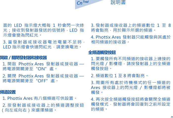711. 開啟 Phottix Ares 發射器或接收器 &mdash; 將電源開關滑至&ldquo;ON&rdquo;處。2. 關閉 Phottix Ares 發射器或接收器 &mdash; 將電源開關滑至&ldquo;OFF&rdquo;處。開啟 / 關閉發射器和接收器1. Phottix Ares 有八個頻道可供設置。2. 按發射器或接收器上的頻道調整按鈕（向左或向右）來選擇頻道。頻道設置1. 要觸發所有不同頻道的接收器上連接的閃光燈 / 影樓燈，請按發射器上的全頻道觸發按鈕。2. 頻道數位 1 至 8 將會點亮。3. 周圍所有處於待機模式的任一頻道的Ares 接收器上的閃光燈 / 影樓燈都將被觸發。4. 再次按全頻道觸發按鈕將會關閉全頻道觸發模式，發射器將會回復到之前所設定的頻道。全頻道觸發按鈕CnTrad 說明書面的 LED 指示燈大概每 1 秒會閃一次綠光；接收到發射器發送的信號時，LED 指示燈會變為閃紅光。3. 當發射器或接收器電池電量不足時，LED 指示燈會快速閃紅光，請更換電池。3. 發射器或接收器上的頻道數位 1 至 8將會點亮，用於顯示所選的頻道。4. Phottix Ares 發射器只能觸發與其處於相同頻道的接收器。
