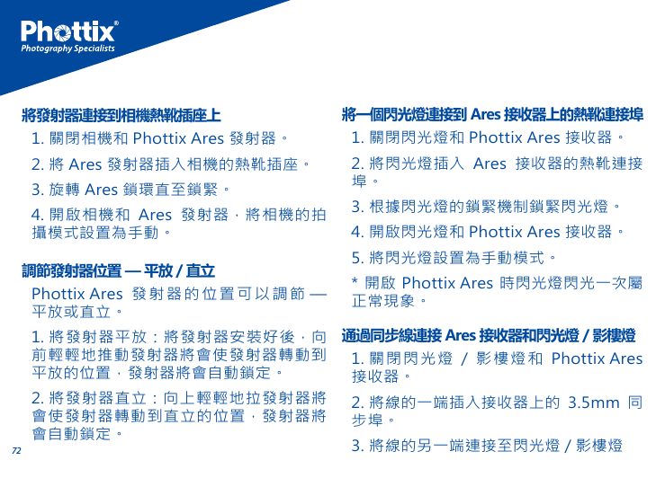 721. 關閉相機和 Phottix Ares 發射器。2. 將 Ares 發射器插入相機的熱靴插座。3. 旋轉 Ares 鎖環直至鎖緊。4. 開啟相機和 Ares 發射器，將相機的拍攝模式設置為手動。將發射器連接到相機熱靴插座上Phottix Ares 發射器的位置可以調節 &mdash; 平放或直立。1. 將發射器平放：將發射器安裝好後，向前輕輕地推動發射器將會使發射器轉動到平放的位置，發射器將會自動鎖定。2. 將發射器直立：向上輕輕地拉發射器將會使發射器轉動到直立的位置，發射器將會自動鎖定。調節發射器位置 &mdash; 平放 / 直立1. 關閉閃光燈和 Phottix Ares 接收器。2. 將閃光燈插入 Ares 接收器的熱靴連接埠。3. 根據閃光燈的鎖緊機制鎖緊閃光燈。4. 開啟閃光燈和 Phottix Ares 接收器。5. 將閃光燈設置為手動模式。* 開啟 Phottix Ares 時閃光燈閃光一次屬正常現象。將一個閃光燈連接到 Ares 接收器上的熱靴連接埠1. 關閉閃光燈 / 影樓燈和 Phottix Ares接收器。2. 將線的一端插入接收器上的 3.5mm 同步埠。3. 將線的另一端連接至閃光燈 / 影樓燈通過同步線連接 Ares 接收器和閃光燈 / 影樓燈