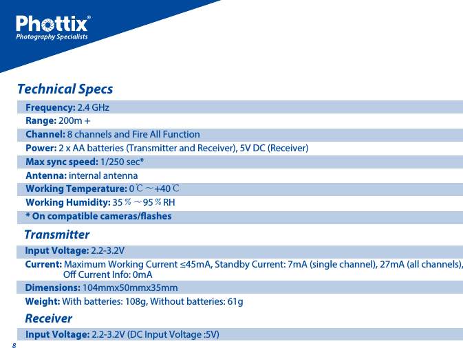 8Technical SpecsTransmitterFrequency: 2.4 GHzRange: 200m + Channel: 8 channels and Fire All Function Power: 2 x AA batteries (Transmitter and Receiver), 5V DC (Receiver) Max sync speed: 1/250 sec* Antenna: internal antennaWorking Temperature: 0℃～+40℃Working Humidity: 35﹪～95﹪RH* On compatible cameras/ashesInput Voltage: 2.2-3.2VCurrent: Maximum Working Current &le;45mA, Standby Current: 7mA (single channel), 27mA (all channels),                  O Current Info: 0mADimensions: 104mmx50mmx35mmWeight: With batteries: 108g, Without batteries: 61g ReceiverInput Voltage: 2.2-3.2V (DC Input Voltage :5V)