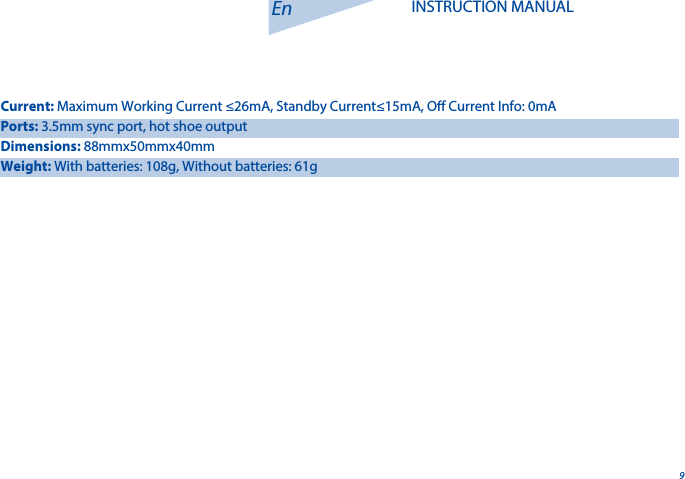 9En INSTRUCTION MANUALCurrent: Maximum Working Current &le;26mA, Standby Current&le;15mA, O Current Info: 0mAPorts: 3.5mm sync port, hot shoe outputDimensions: 88mmx50mmx40mmWeight: With batteries: 108g, Without batteries: 61g 