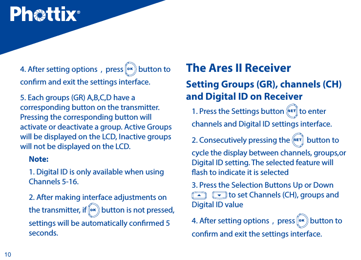 104. After setting options，press   button to conrm and exit the settings interface.5. Each groups (GR) A,B,C,D have a corresponding button on the transmitter. Pressing the corresponding button will activate or deactivate a group. Active Groups will be displayed on the LCD, Inactive groups will not be displayed on the LCD.Note: 1. Digital ID is only available when using Channels 5-16. 2. After making interface adjustments on the transmitter, if   button is not pressed, settings will be automatically conrmed 5 seconds.The Ares II ReceiverSetting Groups (GR), channels (CH) and Digital ID on Receiver 1. Press the Settings button   to enter channels and Digital ID settings interface.2. Consecutively pressing the    button to cycle the display between channels, groups,or Digital ID setting. The selected feature will ash to indicate it is selected 3. Press the Selection Buttons Up or Down      to set Channels (CH), groups and Digital ID value4. After setting options，press   button to conrm and exit the settings interface.