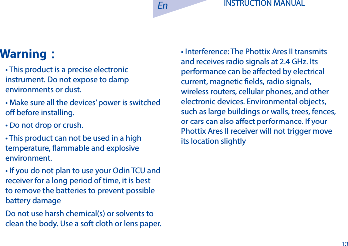 En13INSTRUCTION MANUAL Warning：&bull; This product is a precise electronic instrument. Do not expose to damp environments or dust.&bull; Make sure all the devices&rsquo; power is switched o before installing.&bull; Do not drop or crush.&bull; This product can not be used in a high temperature, ammable and explosive environment.&bull; If you do not plan to use your Odin TCU and receiver for a long period of time, it is best to remove the batteries to prevent possible battery damageDo not use harsh chemical(s) or solvents to clean the body. Use a soft cloth or lens paper.&bull; Interference: The Phottix Ares II transmits and receives radio signals at 2.4 GHz. Its performance can be aected by electrical current, magnetic elds, radio signals, wireless routers, cellular phones, and other electronic devices. Environmental objects, such as large buildings or walls, trees, fences, or cars can also aect performance. If your Phottix Ares II receiver will not trigger move its location slightly
