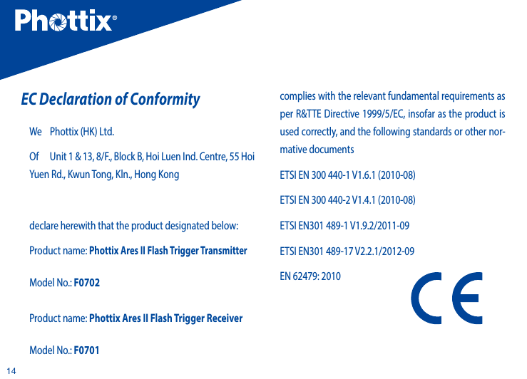 14EC Declaration of Conformity We    Phottix (HK) Ltd.Of      Unit 1 &amp; 13, 8/F., Block B, Hoi Luen Ind. Centre, 55 Hoi Yuen Rd., Kwun Tong, Kln., Hong Kong declare herewith that the product designated below: Product name: Phottix Ares II Flash Trigger Transmitter Model No.: F0702Product name: Phottix Ares II Flash Trigger Receiver Model No.: F0701complies with the relevant fundamental requirements as per R&amp;TTE Directive 1999/5/EC, insofar as the product is used correctly, and the following standards or other nor-mative documentsETSI EN 300 440-1 V1.6.1 (2010-08)ETSI EN 300 440-2 V1.4.1 (2010-08)ETSI EN301 489-1 V1.9.2/2011-09ETSI EN301 489-17 V2.2.1/2012-09EN 62479: 2010
