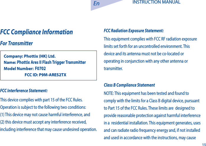 En15INSTRUCTION MANUAL FCC Compliance InformationFor TransmitterCompany: Phottix (HK) Ltd.Name: Phottix Ares II Flash Trigger Transmitter Model Number: F0702                  FCC ID: P9M-ARES2TXFCC Interference Statement: This device complies with part 15 of the FCC Rules. Operation is subject to the following two conditions: (1) This device may not cause harmful interference, and (2) this device must accept any interference received, including interference that may cause undesired operation.FCC Radiation Exposure Statement:This equipment complies with FCC RF radiation exposure limits set forth for an uncontrolled environment. This device and its antenna must not be co-located or operating in conjunction with any other antenna or transmitter.Class B Compliance StatementNOTE: This equipment has been tested and found to comply with the limits for a Class B digital device, pursuant to Part 15 of the FCC Rules. These limits are  designed to provide reasonable protection against harmful interference in a  residential installation. This equipment generates, uses and can radiate radio frequency energy and, if not installed and used in accordance with the instructions, may cause 