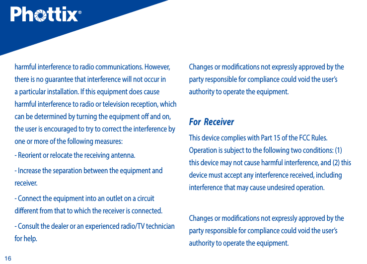 16harmful interference to radio communications. However, there is no guarantee that interference will not occur in a particular installation. If this equipment does cause harmful interference to radio or television reception, which can be determined by turning the equipment o and on, the user is encouraged to try to correct the interference by one or more of the following measures:          - Reorient or relocate the receiving antenna.           - Increase the separation between the equipment and receiver. - Connect the equipment into an outlet on a circuit dierent from that to which the receiver is connected.          - Consult the dealer or an experienced radio/TV technician for help.Changes or modications not expressly approved by the party responsible for compliance could void the user&rsquo;s authority to operate the equipment.For  ReceiverThis device complies with Part 15 of the FCC Rules. Operation is subject to the following two conditions: (1) this device may not cause harmful interference, and (2) this device must accept any interference received, including interference that may cause undesired operation. Changes or modications not expressly approved by the party responsible for compliance could void the user&rsquo;s authority to operate the equipment.