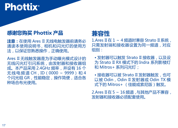 17感谢您购买 Phottix 产品注意：在使用 Ares II 无线电触发器前请务必通读本使用说明书 ,  相机和闪光灯的使用方法，以保证您熟悉操作，正确使用。Ares II 无线触发器是为手动曝光模式设计的无线闪光灯引闪系统，由发射器和接收器组成。本产品采用 2.4GHz 频率，并设有 16 个无 线 电 频道 CH，ID（0000 ～ 9999） 和 4个闪光组 GR，性能稳定，操作简便，适合各种场合布光使用。兼容性1.Ares II 在 1 ～ 4 频道时兼容 Strato II 系统，只需发射端和接收器设置为同一频道，对应组别：&bull; 发射器可以触发 Strato II 接收器，以及设为 Strato II RX 模式下的 Indra 系列影楼灯和 Mitros+ 系列闪光灯；&bull; 接收器可以被 Strato II 发射器触发，也可以被 Odin，Odin II 发射器或 Odin TX 模式下的 Mitros+ （佳能或索尼版）触发。2.Ares II 在 5 ～ 16 频道，与其他产品不兼容，发射器和接收器必须配套使用。    