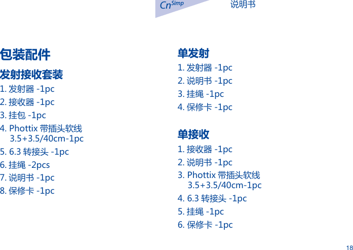 说明书CnSimp18包装配件发射接收套装1. 发射器 -1pc2. 接收器 -1pc3. 挂包 -1pc4. Phottix 带插头软线    3.5+3.5/40cm-1pc5. 6.3 转接头 -1pc6. 挂绳 -2pcs7. 说明书 -1pc8. 保修卡 -1pc单发射1. 发射器 -1pc2. 说明书 -1pc3. 挂绳 -1pc4. 保修卡 -1pc单接收1. 接收器 -1pc2. 说明书 -1pc3. Phottix 带插头软线    3.5+3.5/40cm-1pc4. 6.3 转接头 -1pc5. 挂绳 -1pc6. 保修卡 -1pc