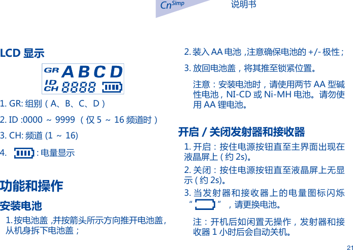 说明书CnSimp21LCD 显示1. GR: 组别（A、B、C、D）2. ID :0000 ～ 9999 （仅 5 ～ 16 频道时）3. CH: 频道 (1 ～ 16)4.     : 电量显示功能和操作安装电池1. 按电池盖，并按箭头所示方向推开电池盖 , 从机身拆下电池盖；2. 装入 AA 电池，注意确保电池的 +/- 极性；3. 放回电池盖，将其推至锁紧位置。注意：安装电池时，请使用两节 AA 型碱性电池 , NI-CD 或 Ni-MH 电池。请勿使用 AA 锂电池。开启 / 关闭发射器和接收器1. 开启：按住电源按钮直至主界面出现在液晶屏上 ( 约 2s)。2. 关闭：按住电源按钮直至液晶屏上无显示 ( 约 2s)。3. 当发射器和接收器上的电量图标闪烁       &ldquo;   &rdquo;，请更换电池。注：开机后如闲置无操作，发射器和接收器 1 小时后会自动关机。