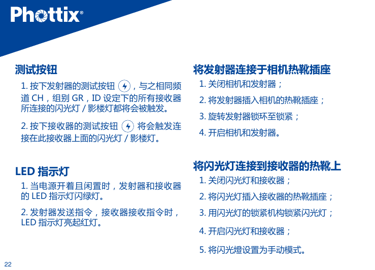 22测试按钮1. 按下发射器的测试按钮  ，与之相同频道 CH，组别 GR，ID 设定下的所有接收器所连接的闪光灯 / 影楼灯都将会被触发。2. 按下接收器的测试按钮    将会触发连接在此接收器上面的闪光灯 / 影楼灯。 LED 指示灯  1. 当电源开着且闲置时，发射器和接收器的 LED 指示灯闪绿灯。2. 发射器发送指令，接收器接收指令时，LED 指示灯亮起红灯。将发射器连接于相机热靴插座1. 关闭相机和发射器；2. 将发射器插入相机的热靴插座；3. 旋转发射器锁环至锁紧；4. 开启相机和发射器。将闪光灯连接到接收器的热靴上1. 关闭闪光灯和接收器；2. 将闪光灯插入接收器的热靴插座；3. 用闪光灯的锁紧机构锁紧闪光灯；4. 开启闪光灯和接收器；5. 将闪光燈设置为手动模式。