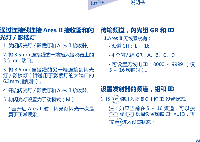 说明书CnSimp23通过连接线连接 Ares II 接收器和闪光灯 / 影楼灯1. 关闭闪光灯 / 影楼灯和 Ares II 接收器。2. 将 3.5mm 连接线的一端插入接收器上的3.5 mm 端口。3. 将 3.5mm 连接线的另一端连接到闪光灯 / 影楼灯（附送用于影楼灯的大端口的6.3mm 适配器）。4. 开启闪光灯 / 影楼灯和 Ares II 接收器。5. 将闪光灯设置为手动模式（M）* 当开启 Ares II 时，闪光灯闪光一次是属于正常现象。传输频道，闪光组 GR 和 ID1.Ares II 无线系统有：&bull;频道 CH：1 ～ 16&bull; 4 个闪光组 GR：A、B、C、D&bull;  可设置无线电 ID：0000 ～ 9999 （仅5 ～ 16 频道时）。设置发射器的频道，组和 ID1. 按   键进入频道 CH 和 ID 设置状态。注：如果当前在 5 ～ 16 频道，可以按   或   选择设置频道 CH 或 ID，再按  进入设置状态；