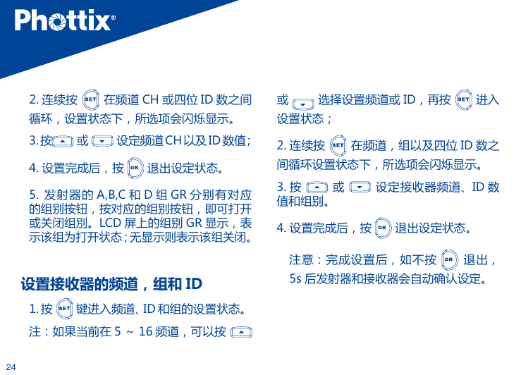 242. 连续按   在频道 CH 或四位 ID 数之间循环，设置状态下，所选项会闪烁显示。3.按  或   设定频道 CH 以及ID数值；4. 设置完成后，按   退出设定状态。5.  发射器的 A,B,C 和 D 组 GR 分别有对应的组别按钮，按对应的组别按钮，即可打开或关闭组別。LCD 屏上的组别 GR 显示，表示该组为打开状态；无显示则表示该组关闭。设置接收器的频道，组和 ID1. 按   键进入频道、ID 和组的设置状态。注：如果当前在 5 ～ 16 频道，可以按   或   选择设置频道或 ID，再按   进入 设置状态；2. 连续按   在频道，组以及四位 ID 数之间循环设置状态下，所选项会闪烁显示。3. 按   或    设定接收器频道、ID 数值和组别。4. 设置完成后，按   退出设定状态。注意：完成设置后，如不按    退出，5s 后发射器和接收器会自动确认设定。