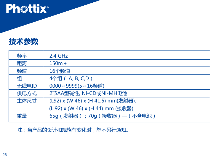 26技术参数 频率         2.4 GHz距离         150m＋频道         16个频道组         4个组（ A, B, C,D）无线电ID         0000～9999(5～16频道)供电方式         2节AA型碱性, Ni-CD或Ni-MH电池主体尺寸         (L92) x (W 46) x (H 41.5) mm(发射器),                      (L 92) x (W 46) x (H 44) mm (接收器)重量         65g（发射器）；70g（接收器）&mdash;（不含电池）注：当产品的设计和规格有变化时，恕不另行通知。