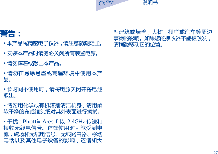 说明书CnSimp27警告：&bull; 本产品属精密电子仪器，请注意防潮防尘。&bull; 安装本产品时请务必关闭所有装置电源。&bull; 请勿摔落或敲击本产品。&bull; 请勿在易爆易燃或高温环境中使用本产品。&bull; 长时间不使用时，请将电源关闭并将电池取出。&bull; 请勿用化学或有机溶剂清洁机身 , 请用柔软干净的布或镜头纸对其外表面进行擦拭。&bull; 干扰：Phottix Ares II 以 2.4GHz 传送和接收无线电信号。它在使用时可能受到电流，磁场和无线电信号、无线路由器、移动电话以及其他电子设备的影响，还诸如大型建筑或墙壁，大树，栅栏或汽车等周边事物的影响。如果您的接收器不能被触发，请稍微移动它的位置。