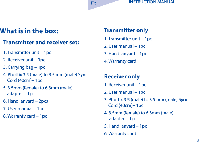 En3INSTRUCTION MANUAL What is in the box:Transmitter and receiver set:1. Transmitter unit &ndash; 1pc2. Receiver unit &ndash; 1pc3. Carrying bag &ndash; 1pc4. Phottix 3.5 (male) to 3.5 mm (male) Sync      Cord (40cm)&ndash; 1pc 5. 3.5mm (female) to 6.3mm (male)     adapter &ndash; 1pc6. Hand lanyard &ndash; 2pcs7. User manual &ndash; 1pc8. Warranty card &ndash; 1pcTransmitter only1. Transmitter unit &ndash; 1pc2. User manual &ndash; 1pc3. Hand lanyard &ndash; 1pc4. Warranty cardReceiver only1. Receiver unit &ndash; 1pc2. User manual &ndash; 1pc3. Phottix 3.5 (male) to 3.5 mm (male) Sync    Cord (40cm)&ndash; 1pc 4. 3.5mm (female) to 6.3mm (male)      adapter &ndash; 1pc5. Hand lanyard &ndash; 1pc6. Warranty card