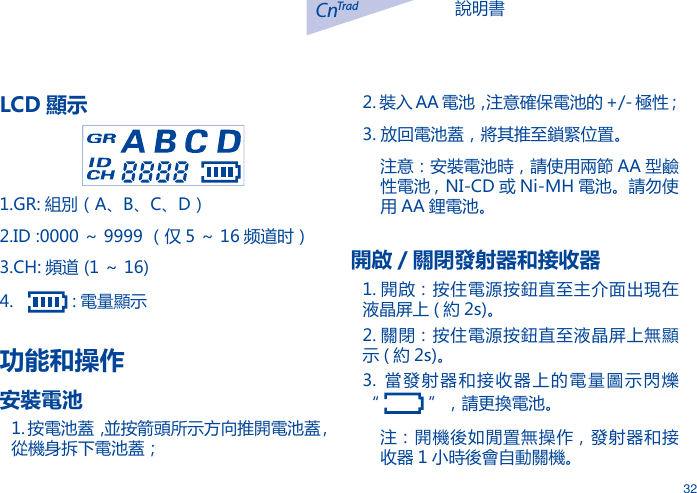 說明書CnTrad32LCD 顯示1.GR: 組別（A、B、C、D）2.ID :0000 ～ 9999 （仅 5 ～ 16 频道时）3.CH: 頻道 (1 ～ 16)4.     : 電量顯示功能和操作安裝電池1. 按電池蓋，並按箭頭所示方向推開電池蓋 , 從機身拆下電池蓋；2. 裝入 AA 電池，注意確保電池的 +/- 極性；3. 放回電池蓋，將其推至鎖緊位置。注意：安裝電池時，請使用兩節 AA 型鹼性電池 , NI-CD 或 Ni-MH 電池。請勿使用 AA 鋰電池。開啟 / 關閉發射器和接收器1. 開啟：按住電源按鈕直至主介面出現在液晶屏上 ( 約 2s)。2. 關閉：按住電源按鈕直至液晶屏上無顯示 ( 約 2s)。3.  當發射器和接收器上的電量圖示閃爍       &ldquo;   &rdquo;，請更換電池。注：開機後如閒置無操作，發射器和接收器 1 小時後會自動關機。