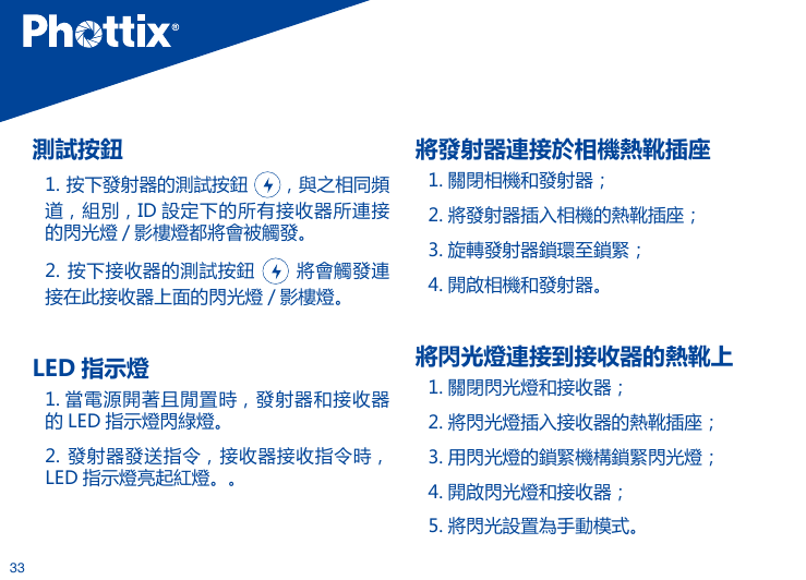 33測試按鈕1. 按下發射器的測試按鈕  ，與之相同頻道，組別，ID 設定下的所有接收器所連接的閃光燈 / 影樓燈都將會被觸發。2. 按下接收器的測試按鈕   將會觸發連接在此接收器上面的閃光燈 / 影樓燈。 LED 指示燈  1. 當電源開著且閒置時，發射器和接收器的 LED 指示燈閃綠燈。2. 發射器發送指令，接收器接收指令時，LED 指示燈亮起紅燈。。將發射器連接於相機熱靴插座1. 關閉相機和發射器；2. 將發射器插入相機的熱靴插座；3. 旋轉發射器鎖環至鎖緊；4. 開啟相機和發射器。將閃光燈連接到接收器的熱靴上1. 關閉閃光燈和接收器；2. 將閃光燈插入接收器的熱靴插座；3. 用閃光燈的鎖緊機構鎖緊閃光燈；4. 開啟閃光燈和接收器；5. 將閃光設置為手動模式。